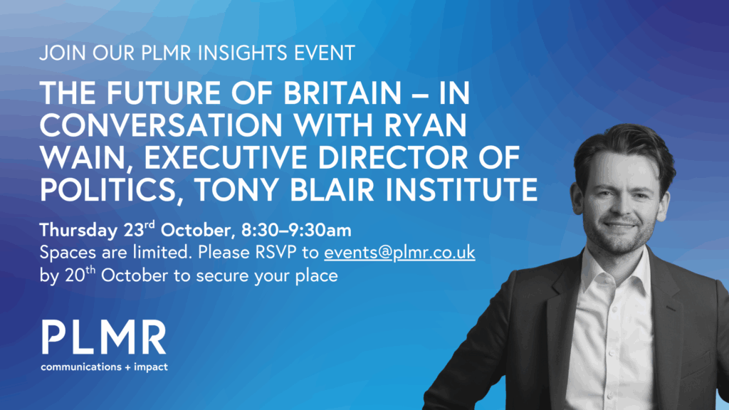 The Future of Britain – In conversation with Ryan Wain, Executive Director of Politics, Tony Blair Institute Thursday 23rd October, 8:30–9:30am Spaces are limited. Please RSVP to events@plmr.co.uk by 20th October to secure your place